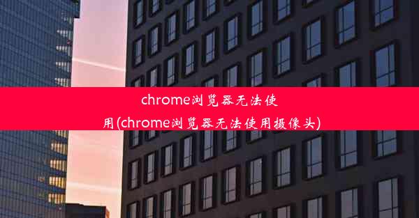 chrome浏览器无法使用(chrome浏览器无法使用摄像头)