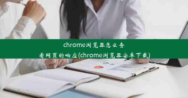 chrome浏览器怎么查看网页的响应(chrome浏览器安卓下载)