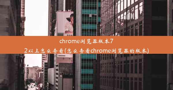 chrome浏览器版本72以上怎么查看(怎么查看chrome浏览器的版本)