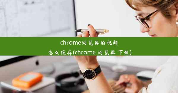 chrome浏览器的视频怎么缓存(chrome 浏览器 下载)