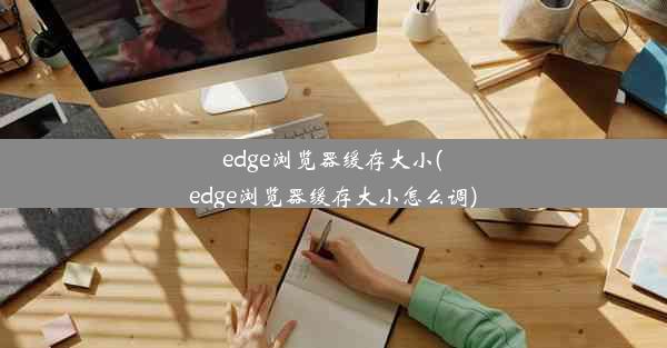 edge浏览器缓存大小(edge浏览器缓存大小怎么调)