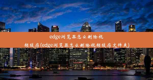 edge浏览器怎么删除视频缓存(edge浏览器怎么删除视频缓存文件夹)