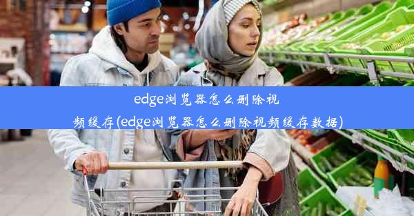 edge浏览器怎么删除视频缓存(edge浏览器怎么删除视频缓存数据)