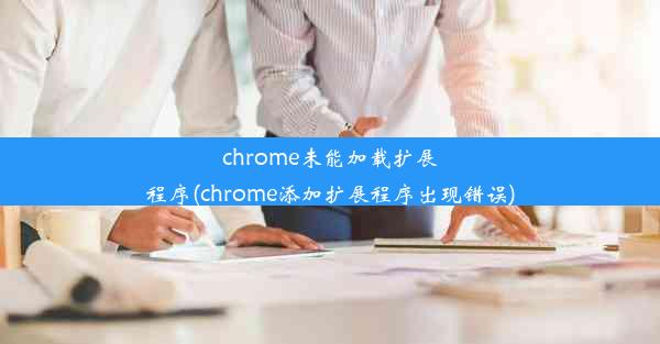 chrome未能加载扩展程序(chrome添加扩展程序出现错误)