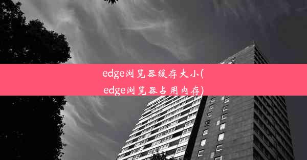 edge浏览器缓存大小(edge浏览器占用内存)