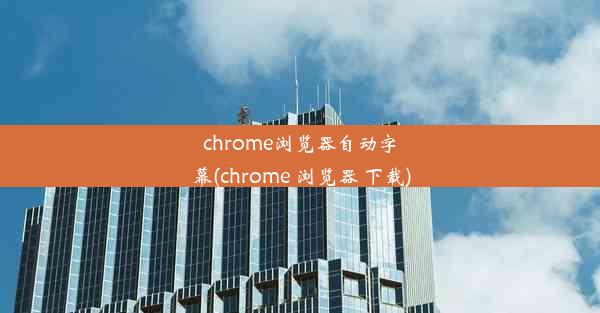 chrome浏览器自动字幕(chrome 浏览器 下载)