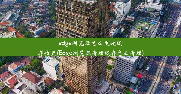 edge浏览器怎么更改缓存位置(Edge浏览器清理缓存怎么清理)