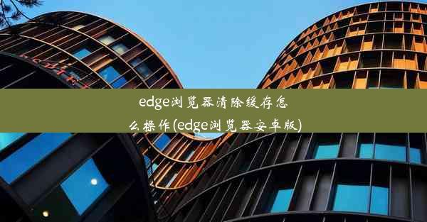 edge浏览器清除缓存怎么操作(edge浏览器安卓版)