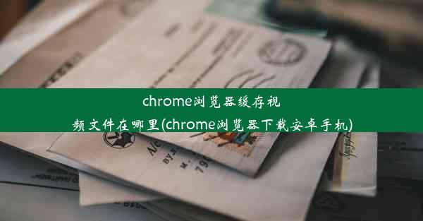 chrome浏览器缓存视频文件在哪里(chrome浏览器下载安卓手机)