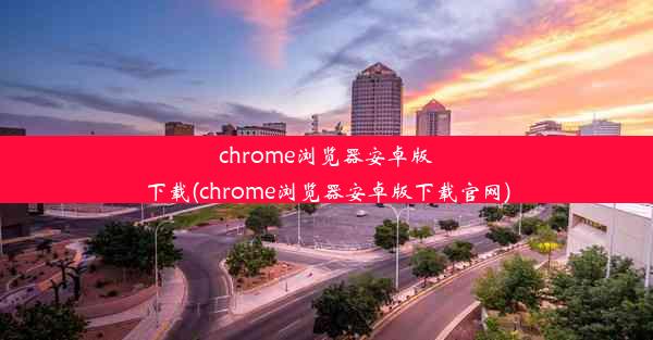 chrome浏览器安卓版下载(chrome浏览器安卓版下载官网)