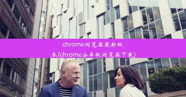 chrome浏览器最新版本(chrome安卓版浏览器下载)