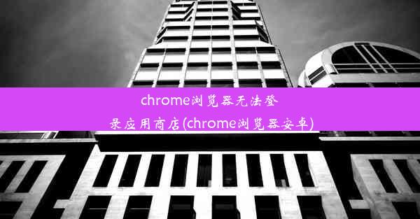 chrome浏览器无法登录应用商店(chrome浏览器安卓)