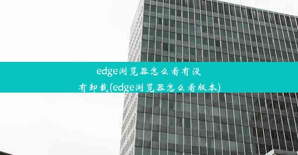 edge浏览器怎么看有没有卸载(edge浏览器怎么看版本)