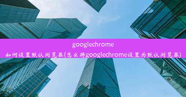 googlechrome如何设置默认浏览器(怎么将googlechrome设置为默认浏览器)