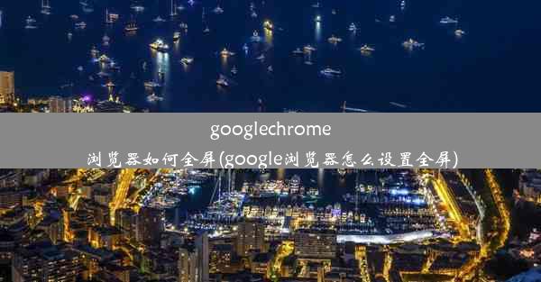 googlechrome浏览器如何全屏(google浏览器怎么设置全屏)