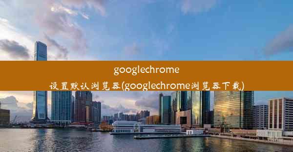 googlechrome设置默认浏览器(googlechrome浏览器下载)