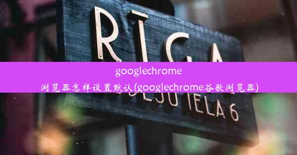 googlechrome浏览器怎样设置默认(googlechrome谷歌浏览器)