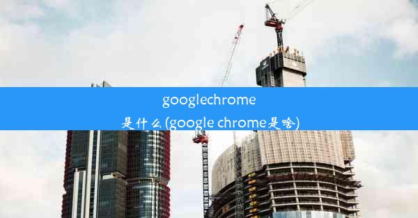 googlechrome是什么(google chrome是啥)