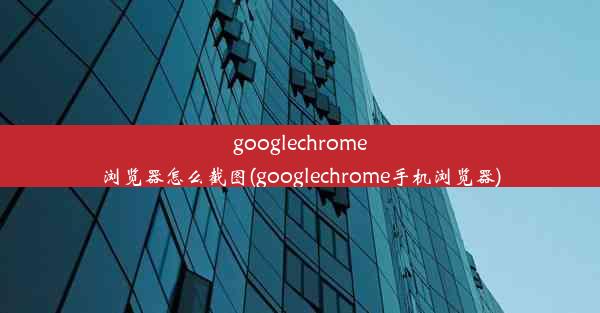 googlechrome浏览器怎么截图(googlechrome手机浏览器)