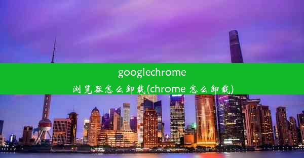 googlechrome浏览器怎么卸载(chrome 怎么卸载)