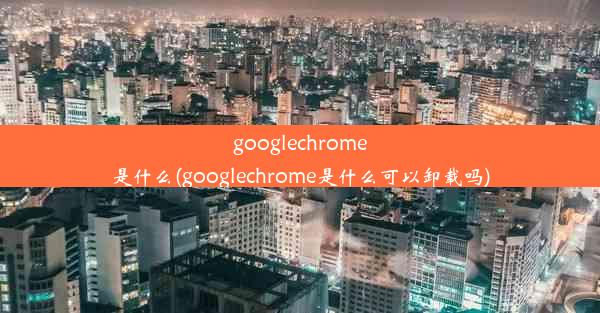 googlechrome是什么(googlechrome是什么可以卸载吗)