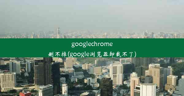 googlechrome删不掉(google浏览器卸载不了)