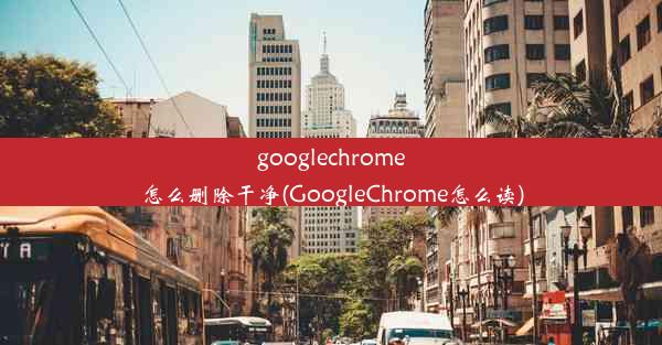 googlechrome怎么删除干净(GoogleChrome怎么读)