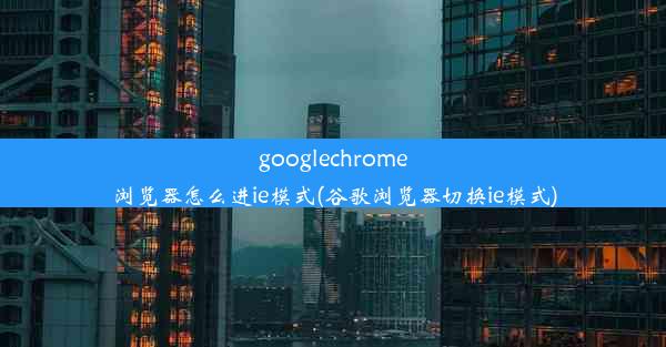 googlechrome浏览器怎么进ie模式(谷歌浏览器切换ie模式)