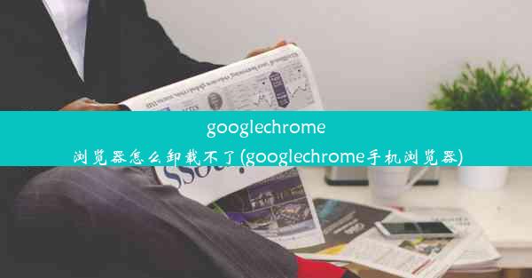 googlechrome浏览器怎么卸载不了(googlechrome手机浏览器)