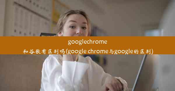 googlechrome和谷歌有区别吗(google chrome与google的区别)