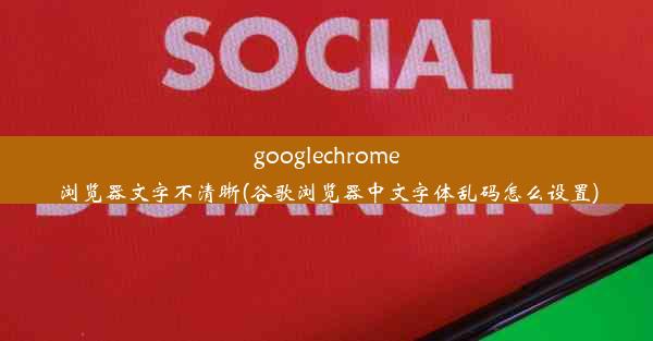 googlechrome浏览器文字不清晰(谷歌浏览器中文字体乱码怎么设置)