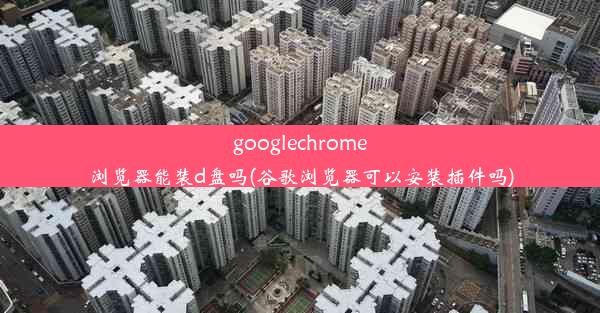 googlechrome浏览器能装d盘吗(谷歌浏览器可以安装插件吗)