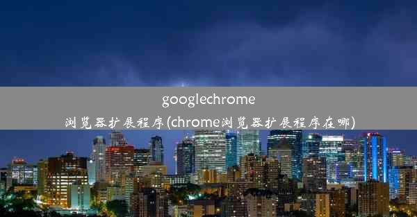 googlechrome浏览器扩展程序(chrome浏览器扩展程序在哪)