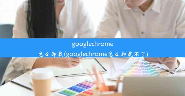 googlechrome怎么卸载(googlechrome怎么卸载不了)