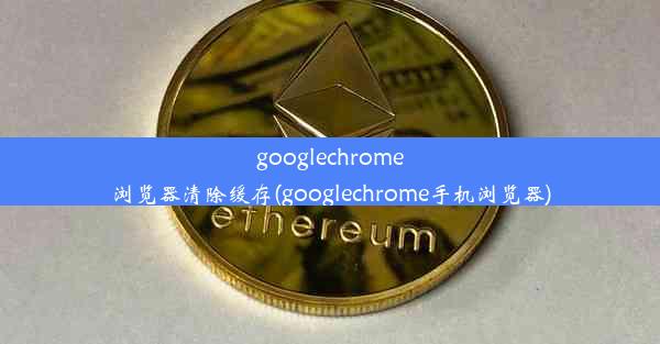 googlechrome浏览器清除缓存(googlechrome手机浏览器)