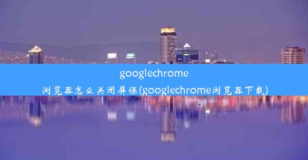 googlechrome浏览器怎么关闭屏保(googlechrome浏览器下载)