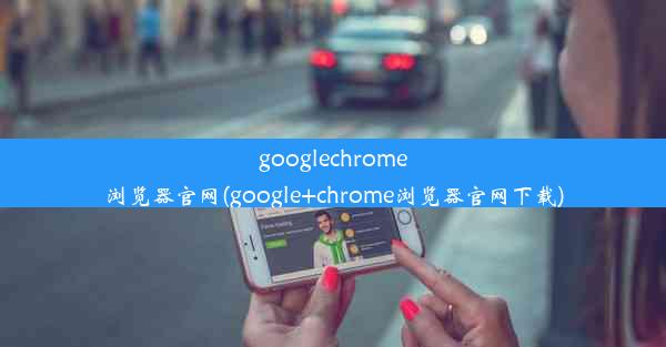 googlechrome浏览器官网(google+chrome浏览器官网下载)