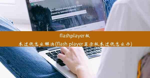 flashplayer版本过低怎么解决(flash player显示版本过低怎么办)