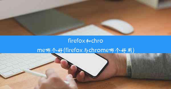 firefox和chrome哪个好(firefox与chrome哪个好用)