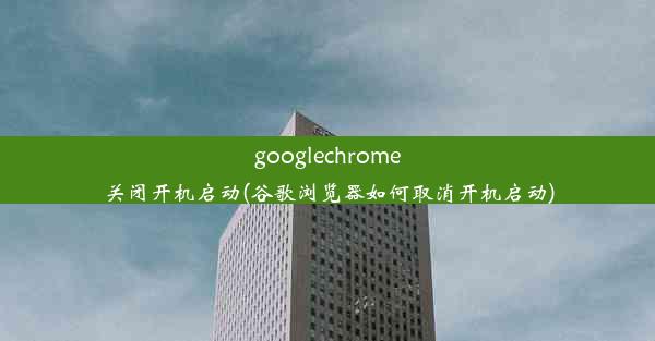 googlechrome关闭开机启动(谷歌浏览器如何取消开机启动)