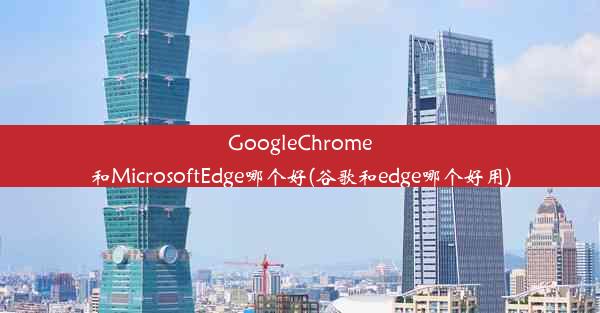 GoogleChrome和MicrosoftEdge哪个好(谷歌和edge哪个好用)