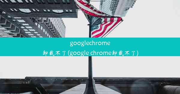 googlechrome卸载不了(google chrome卸载不了)