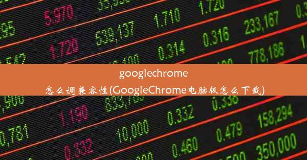 googlechrome怎么调兼容性(GoogleChrome电脑版怎么下载)