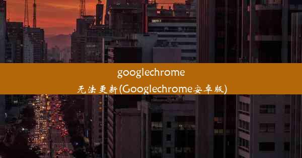 googlechrome无法更新(Googlechrome安卓版)