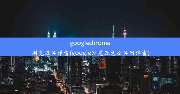 googlechrome浏览器关弹窗(google浏览器怎么关闭弹窗)