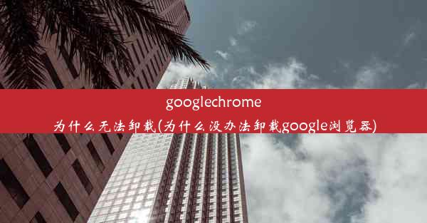 googlechrome为什么无法卸载(为什么没办法卸载google浏览器)