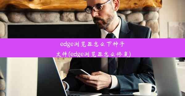 edge浏览器怎么下种子文件(edge浏览器怎么修复)