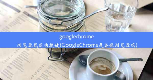 googlechrome浏览器截图快捷键(GoogleChrome是谷歌浏览器吗)