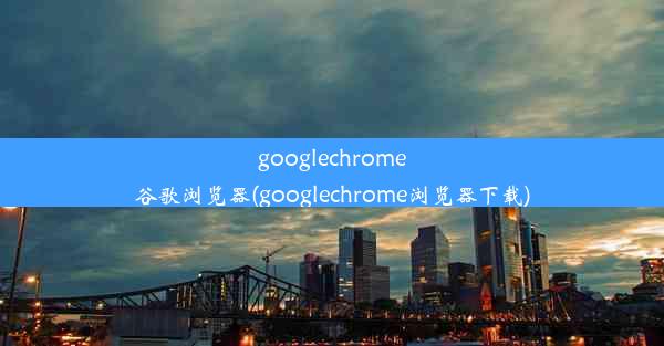 googlechrome谷歌浏览器(googlechrome浏览器下载)