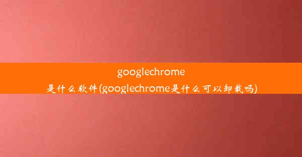 googlechrome是什么软件(googlechrome是什么可以卸载吗)